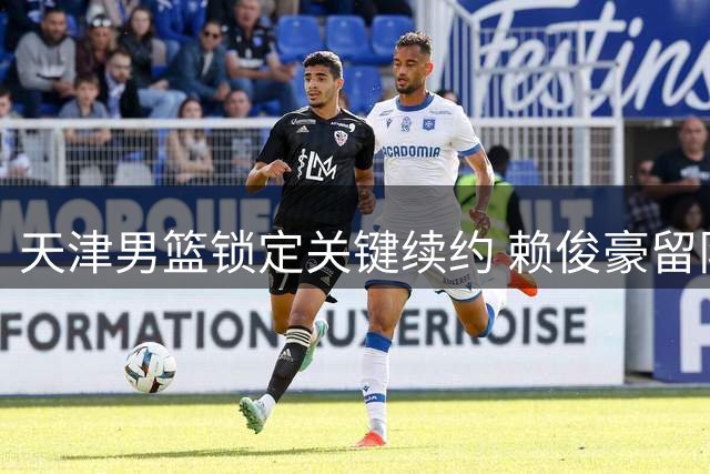 天津男篮锁定关键续约 赖俊豪留队补强锋线
